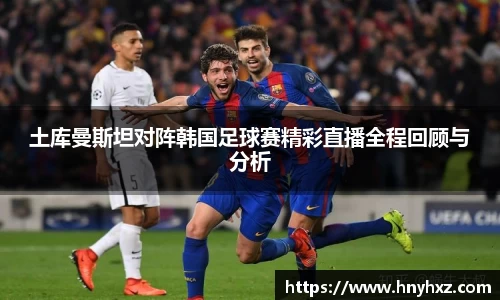 土库曼斯坦对阵韩国足球赛精彩直播全程回顾与分析